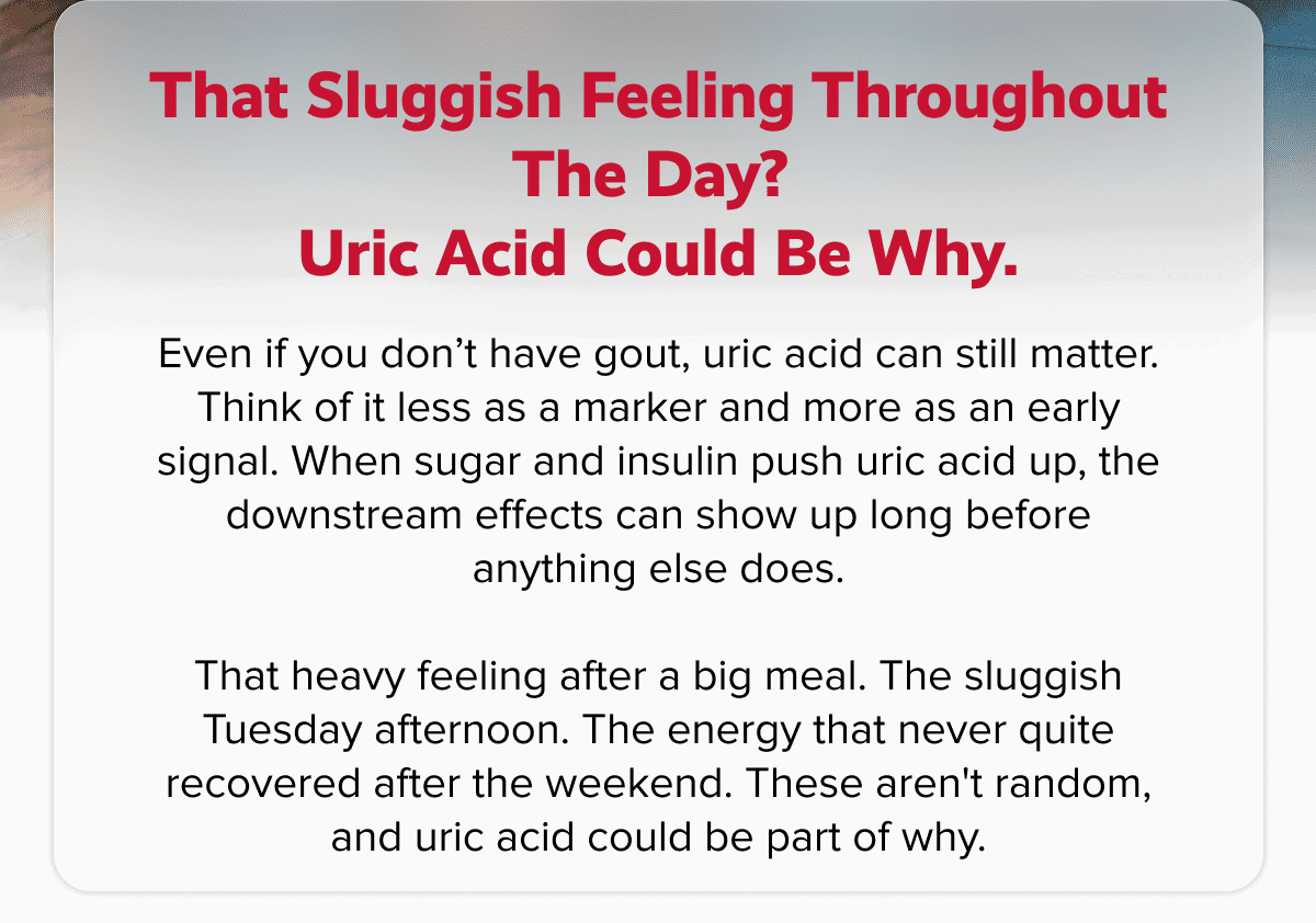 That sluggish feeling throughout the day?  Uric acid could be why. |  Even if you don’t have gout, uric acid can still matter. Think of it less as a marker and more as an early signal. When sugar and insulin push uric acid up, the downstream effects can show up long before anything else does. | That heavy feeling after a big meal. The sluggish Tuesday afternoon. The energy that never quite recovered after the weekend. These aren't random, and uric acid could be part of why.