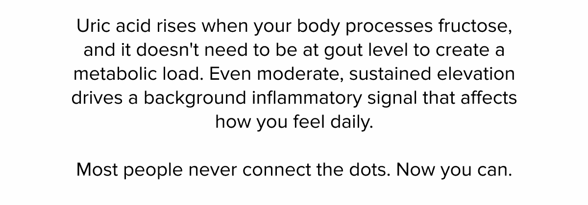 Uric acid rises when your body processes fructose, and it doesn't need to be at gout level to create a metabolic load. Even moderate, sustained elevation drives a background inflammatory signal that affects how you feel daily. | Most people never connect the dots. Now you can.