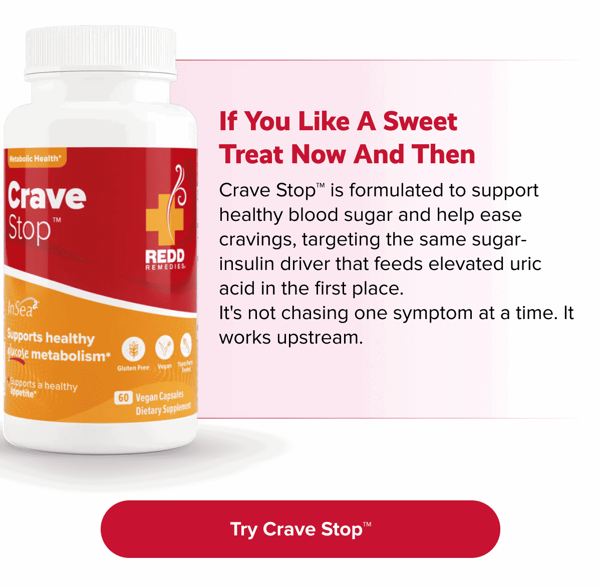 if you like a sweet treat now and then | Crave Stop™ is formulated to support healthy blood sugar and help ease cravings, targeting the same sugar-insulin driver that feeds elevated uric acid in the first place. It's not chasing one symptom at a time. It works upstream. | Try Crave Stop™