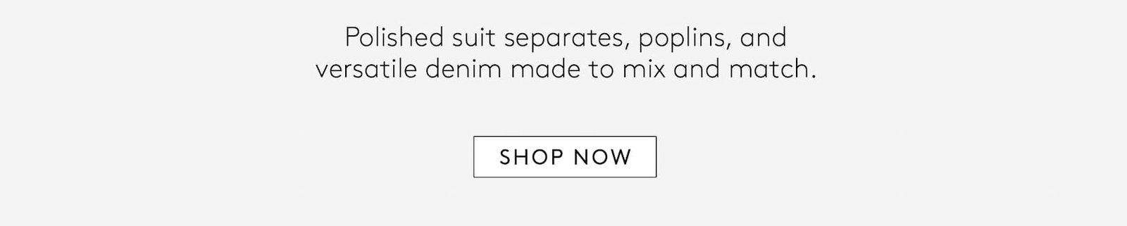 Polished suit separates, poplins, and versatile denim made to mix and match. 