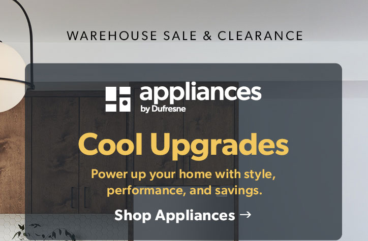 Warehouse Sale and Clearance. Appliances by Dufresne. Cool Upgrades. Power up your home with style, performance, and savings. Click to shop Appliances. 