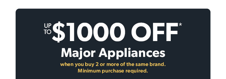 Up to 1000 dollars off Major Appliances when you buy 2 or more of the same brand. 
Minimum purchase required. 