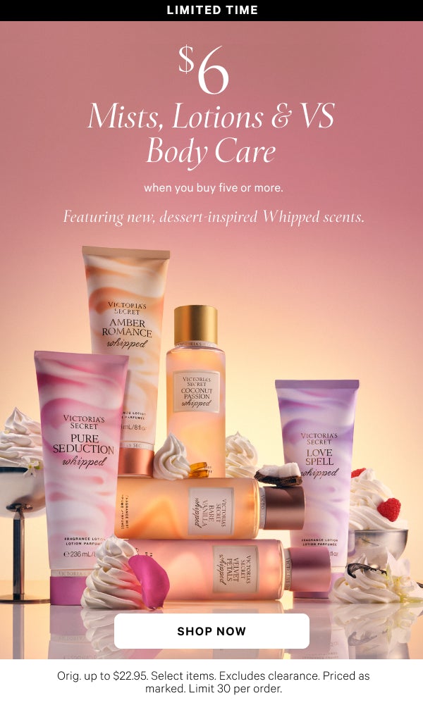 Limited Time   $6 Mists, Lotions & VS Body Care   when you buy five or more.   Featuring new dessert-inspired Whipped scents.    Orig. up to $22.95. Select items. Excludes clearance. Priced as marked. Limit 30 per order.   Shop Now >