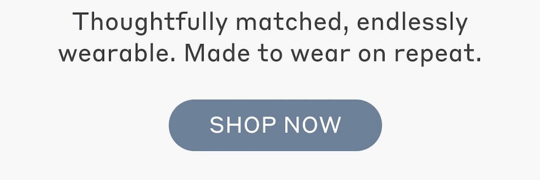 Thoughtfully matched, endlessly wearable. Made to wear on repeat. Shop Now