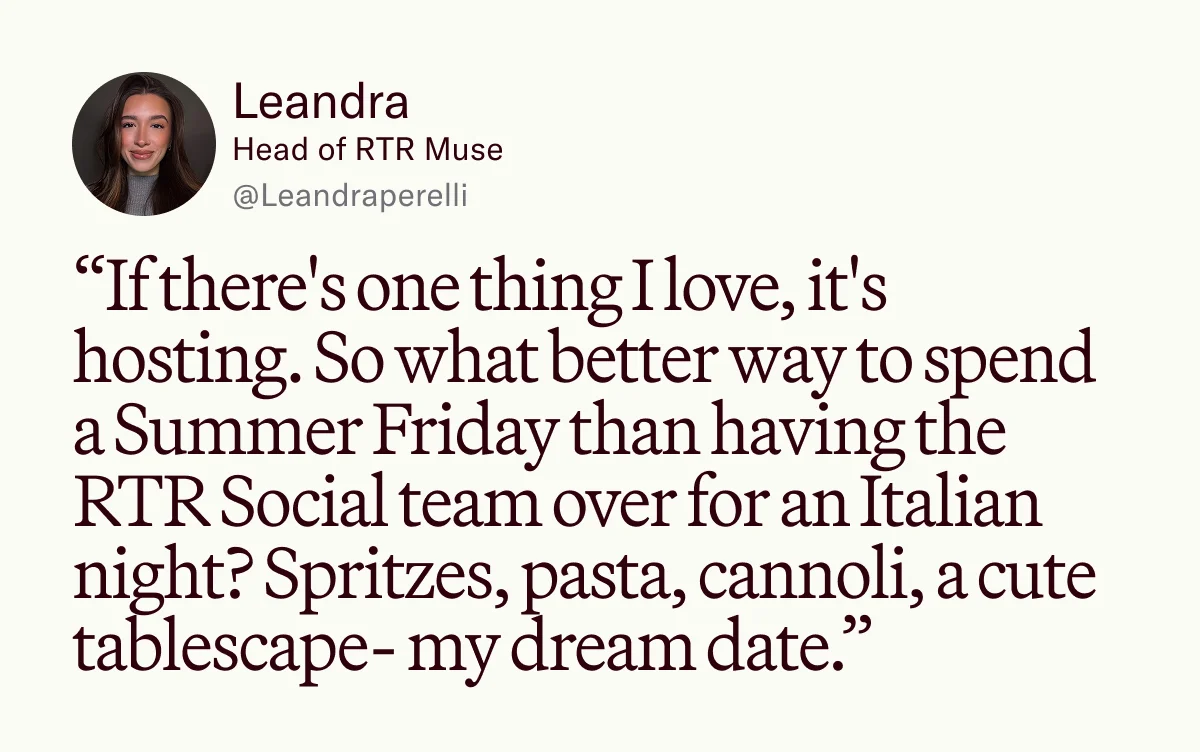 “If there's one thing I love, it's hosting. So what better way to spend a Summer Friday than having the RTR Social team over for an Italian night? Spritzes, pasta, cannoli, a cute tablescape- my dream date.”