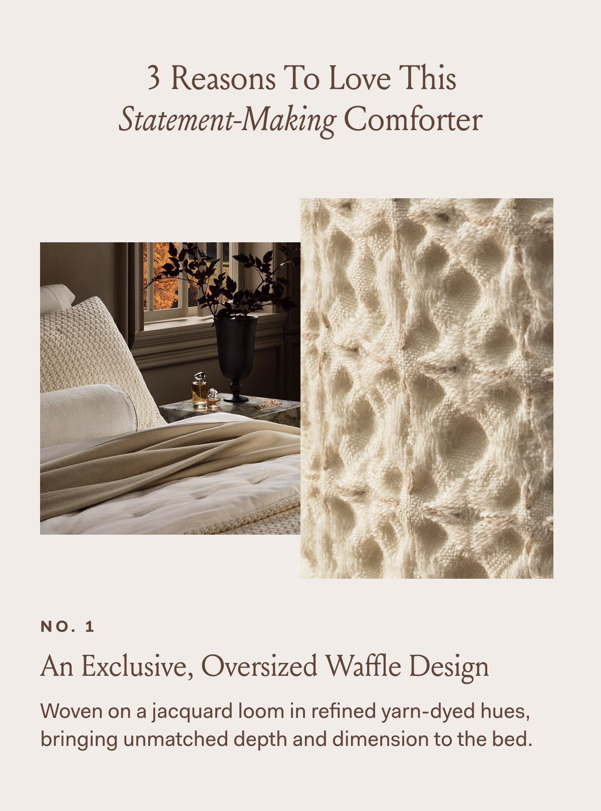 3 Reasons To Love This Statement-Making Comforter NO.1 An Exclusive, Oversized Waffle Design Woven on a jacquard loom in refined yarn-dyed hues, bringing unmatched depth and dimension to the bed. 