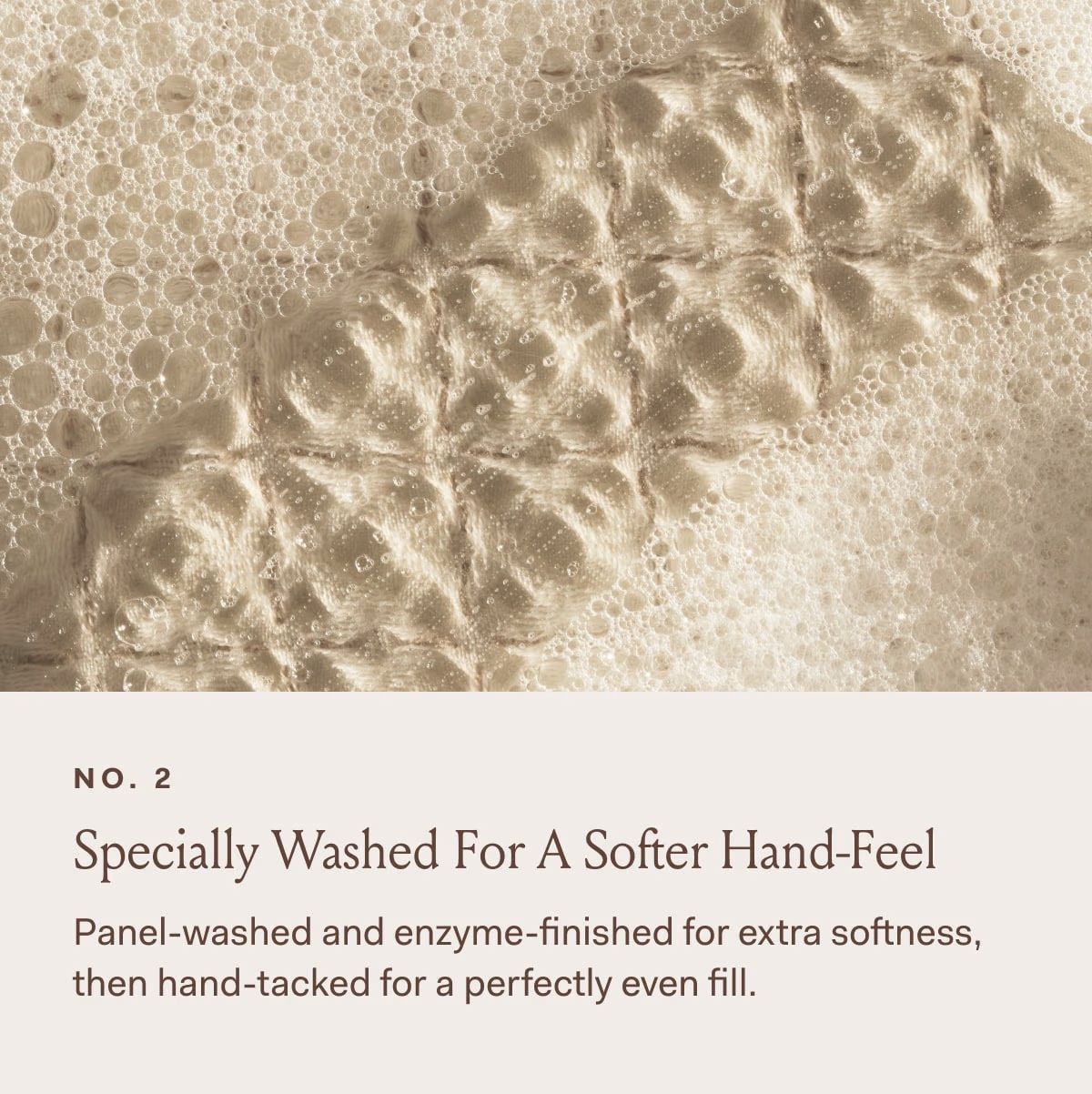 NO. 2 Specially Washed For A Softer Hand-Feel Panel-Washed and enzyme-finished for extra softness, then hand-tacked for a perfectly even fill. 