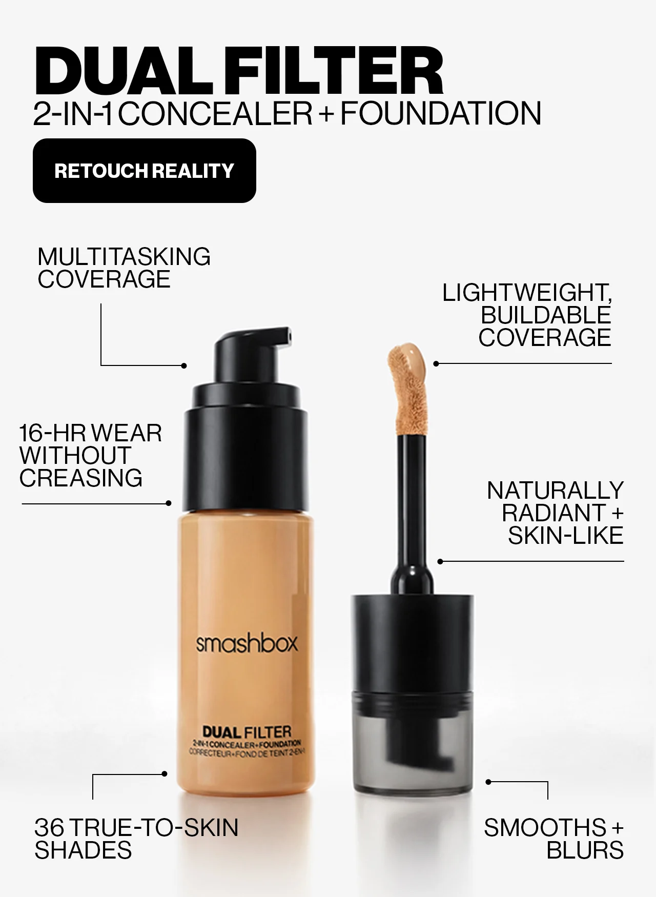 DUAL FILTER | 2-IN-1 CONCEALER + FOUNDATION | RETOUCH REALITY | MULTITASKING COVERAGE | LIGHTWEIGHT, BUILDABLE COVERAGE | 16-HR WEAR WITHOUT CREASING | NATURALLY RADIANT + SKIN-LIKE | 36 TRUE-TO-SKIN SHADES | SMOOTHS + BLURS