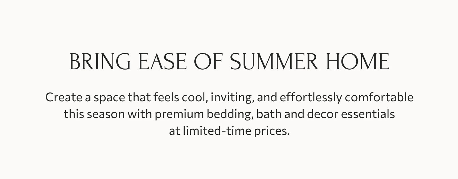 Bring ease of summer home: Create a space that feels cool, inviting, and effortlessly comfortable this season with premium bedding, bath and decor essentials at limited-time prices.