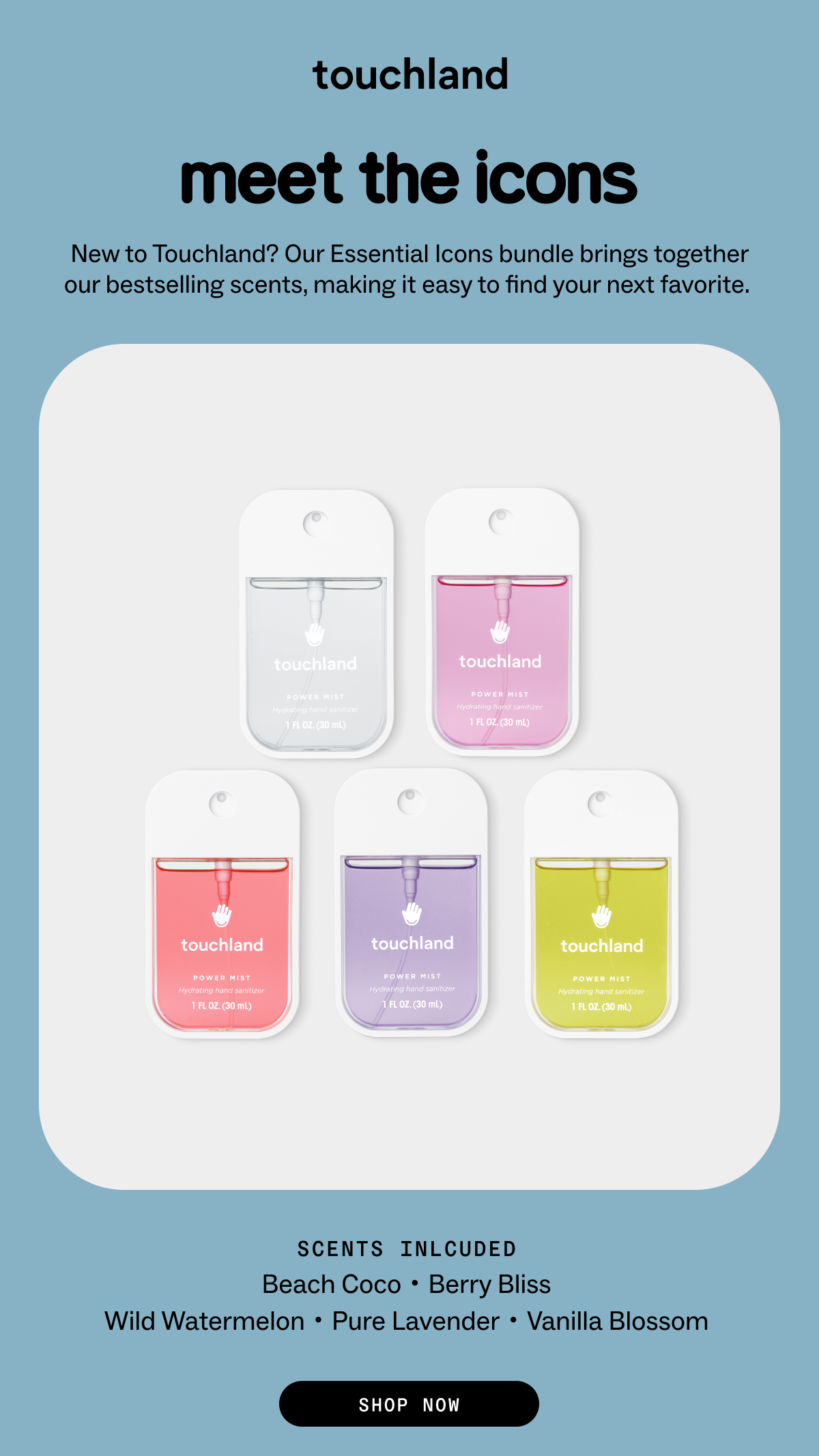 meet the icons New to Touchland? Our Essential Icons bundle brings together our bestselling scents, making it easy to find your next favorite.  SCENTS INLCUDED Beach Coco・Berry Bliss Wild Watermelon・Pure Lavender・Vanilla Blossom SHOP NOW