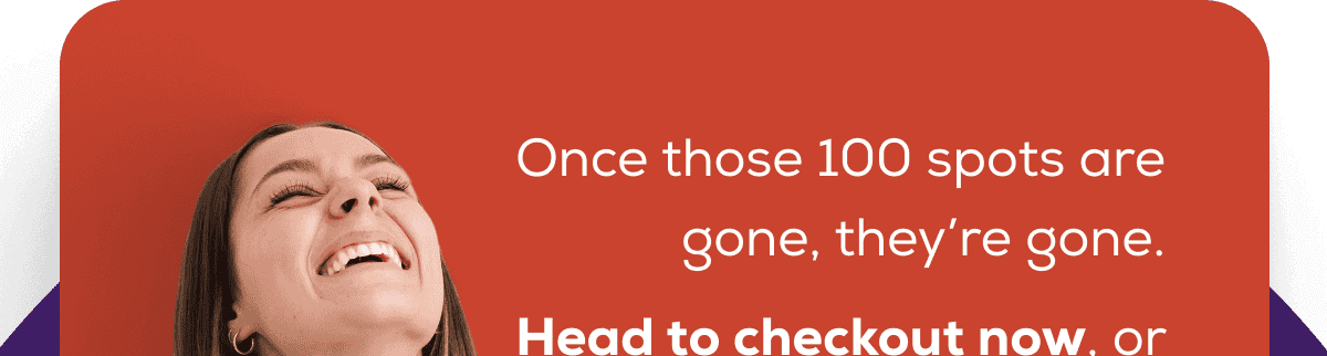 Once those 100 spots are gone, they’re gone. Head to checkout now, or you’ll miss your chance!