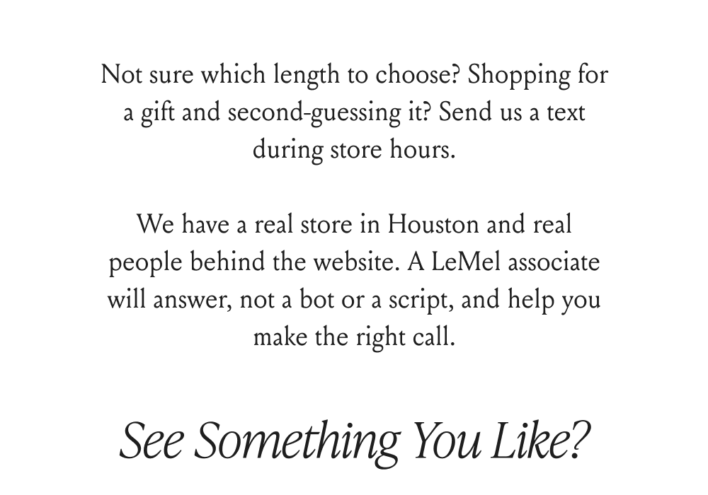 Not sure which length to choose? Shopping for a gift and second-guessing it? Send us a text during store hours.  We have a real store in Houston and real people behind the website. A LeMel associate will answer, not a bot or a script, and help you make the right call.