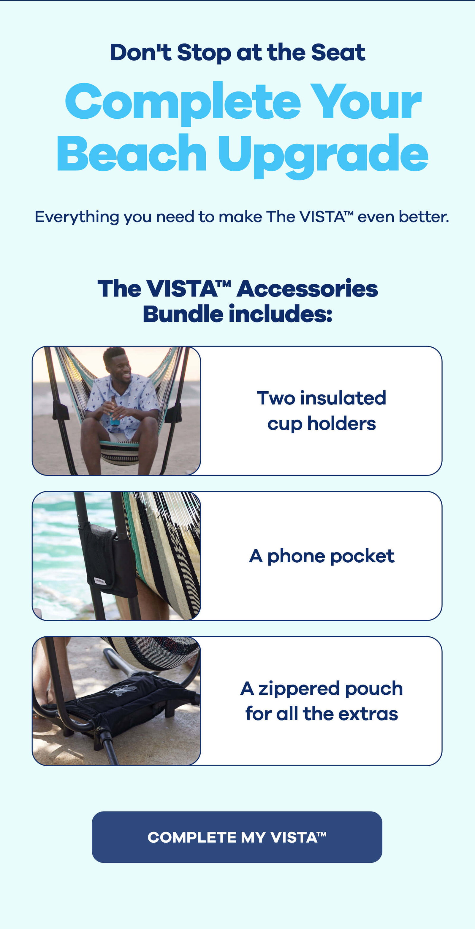 Don't Stop at the Seat **Complete Your Beach Upgrade** Everything you need to make The VISTA™ even better.  **The VISTA™ Accessories Bundle includes:**  - Two insulated cup holders - A phone pocket - A zippered pouch for the essentials COMPLETE MY VISTA™