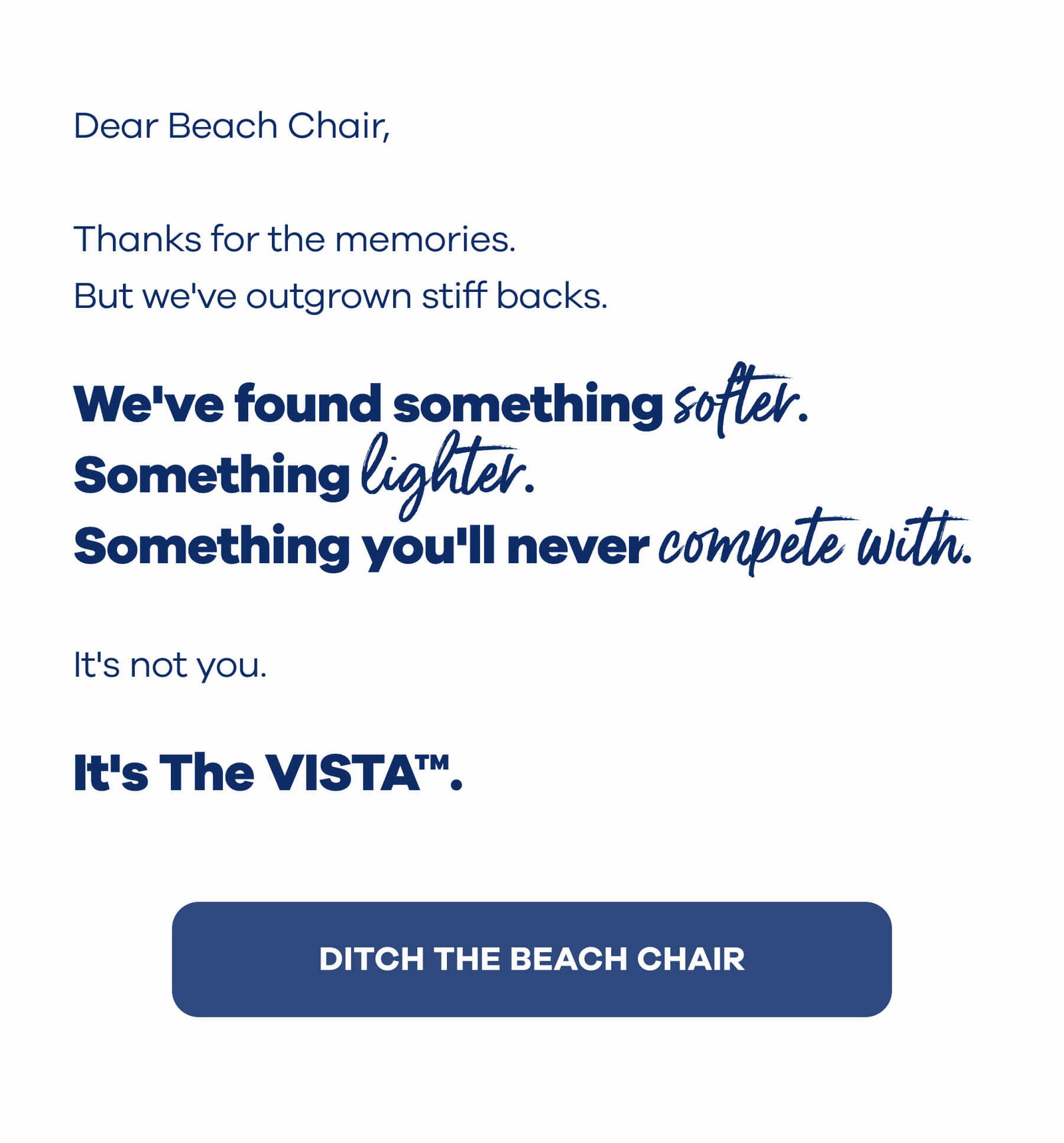 Dear Beach Chair,  Thanks for the memories.  But we've outgrown stiff backs.  We've found something softer. Something lighter. Something you'll never compete with.  It's not you.  It's The VISTA™. DITCH THE BEACH CHAIR