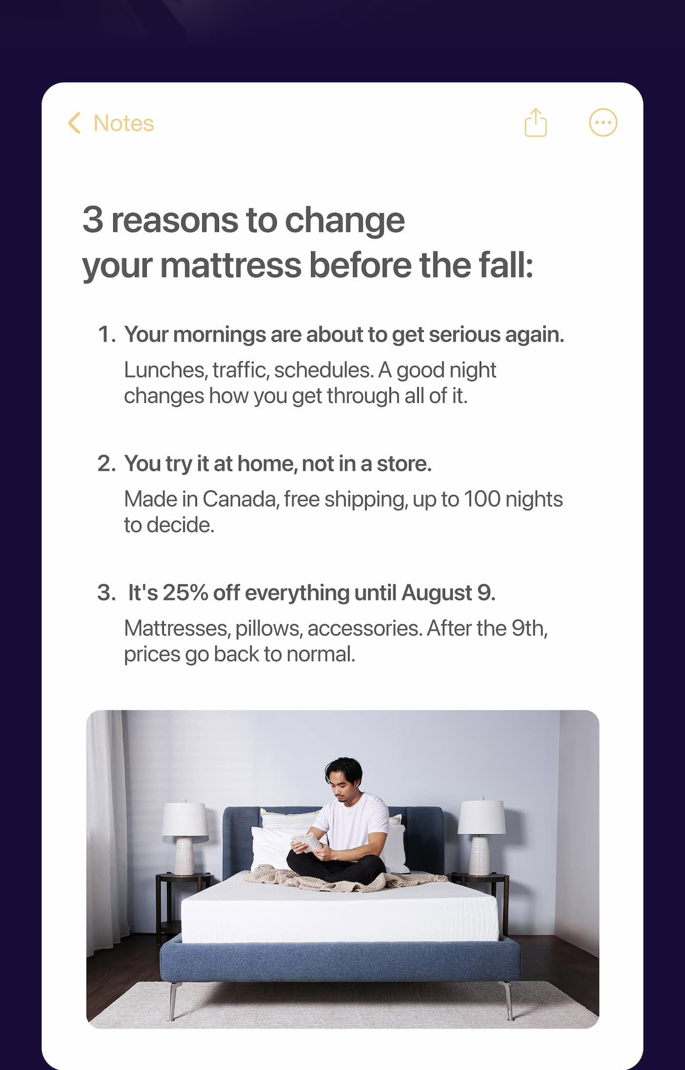  reasons to change your mattress before the fall: 1. Your mornings are about to get serious again. Lunches, traffic, schedules. A good night changes how you get through all of it. 2. You try it at home, not in a store. Made in Canada, free shipping, up to 100 nights to decide.  3. It's 25% off everything until August 9. Mattresses, pillows, accessories. After the 9th, prices go back to normal.