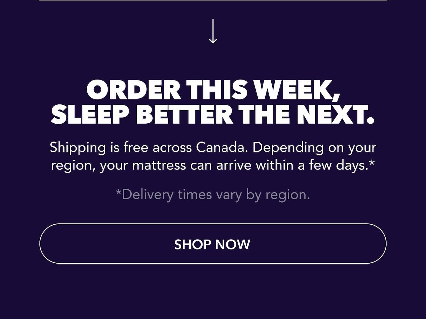  Order this week, sleep better the next. Shipping is free across Canada. Depending on your region, your mattress can arrive within a few days.* *Delivery times vary by region. SHOP NOW