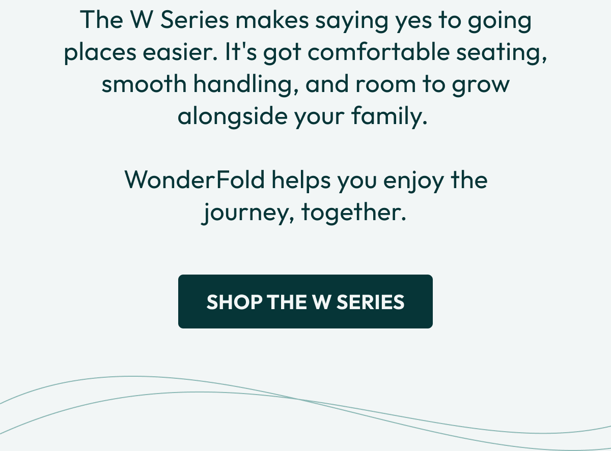 The W Series makes saying yes to going places easier. It's got comfortable seating, smooth handling, and room to grow alongside your family.   WonderFold helps you enjoy the journey, together.  | Shop the W Series