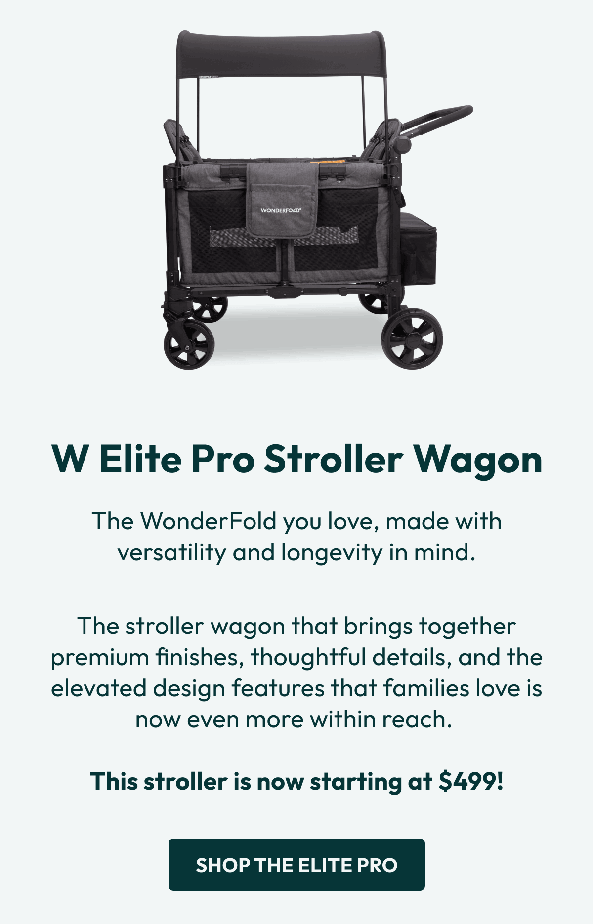 W Elite Pro Stroller Wagon | The WonderFold you love, made with versatility and longevity in mind. |  The stroller wagon that brings together premium finishes, thoughtful details, and the elevated design features that families love is now even more within reach.   This stroller is now starting at $499! |  Shop the Elite Pro