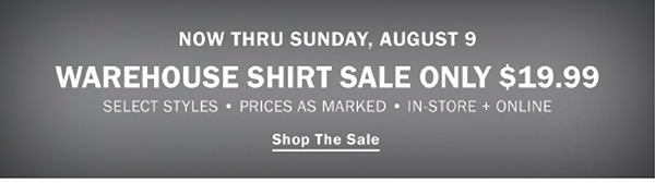 NOW THRU SUNDAY, AUGUST 9. WAREHOUSE SHIRT SALE. ONLY $19.99. SELECT STYLES • PRICES AS MARKED • IN-STORE + ONLINE. SHOP THE SALE. STOCK UP ON HOT SUMMER STYLES