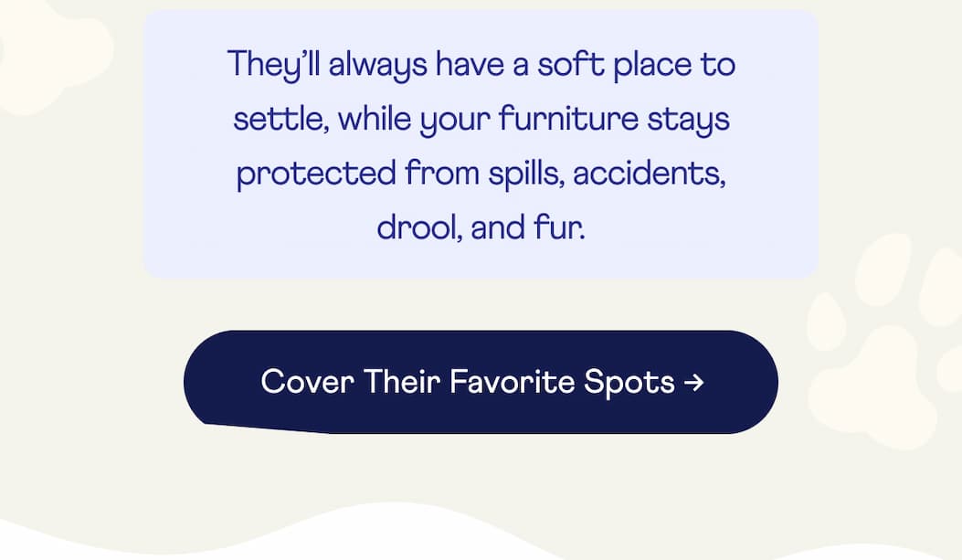 They’ll always have a soft place to settle, while your furniture stays protected from spills, accidents, drool, and fur. | Cover Their Favorite Spots →