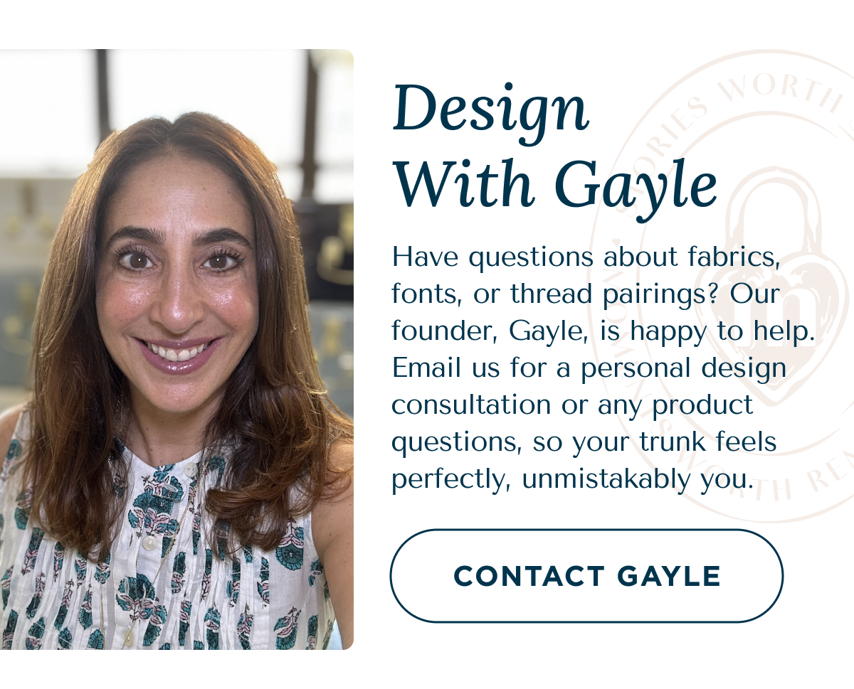 Design With Gayle - Have questions about fabrics, fonts, or thread pairings? Our founder, Gayle, is happy to help. Email us for a personal design consultation or any product questions, so your trunk feels perfectly, unmistakably you. | CONTACT GAYLE