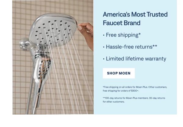 America's Most Trusted Faucet Brand "• Free shipping* • Hassle-free returns** • Limited lifetime warranty" Shop Moen  "*Free shipping on all orders for Moen Plus. Other customers, free shipping for orders of $300+. **100-day returns for Moen Plus members. 30-day returns for other customers. "