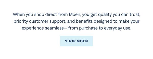 For shopping with confidence When you shop direct from Moen, you get quality you can trust, priority customer support, and benefits designed to make your experience seamless— from purchase to everyday use. Shop Moen