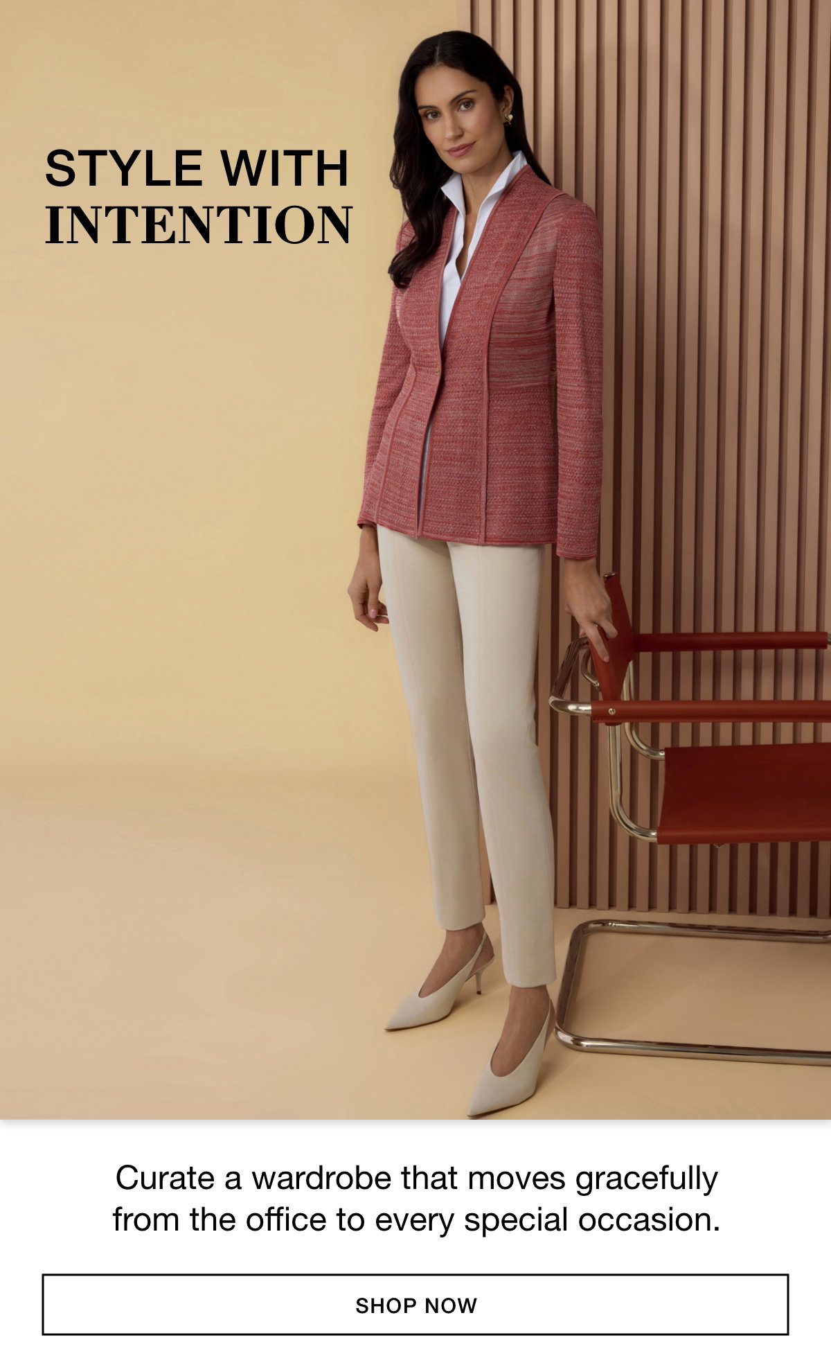 STYLE WITH INTENTION - Curate a wardrobe that moves gracefully from the office to every special occasion. SHOP NOW >>
