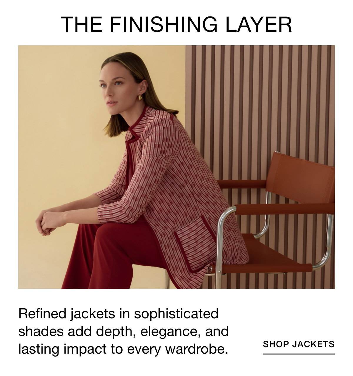 THE FINISHING LAYER - Refined jackets in sophisticated shades add depth, elegance, and lasting impact to every wardrobe. SHOP JACKETS >>