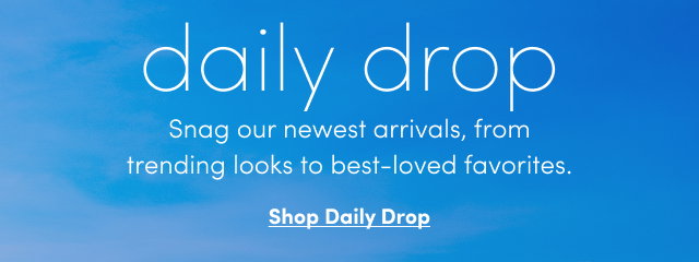 daily drop | Snag our newest arrivals, from trending looks to best-loved favorites. | Shop the Daily Drop > 