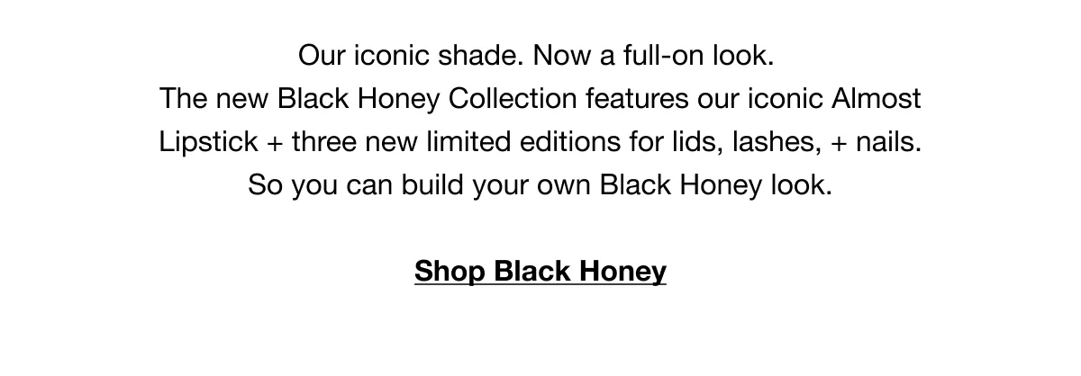 Our iconic shade. Now a full-on look. The new Black Honey Collection features our iconic Almost Lipstick + three new limited editions for lids, lashes, + nails. So you can build your own Black Honey look. | Shop Black Honey
