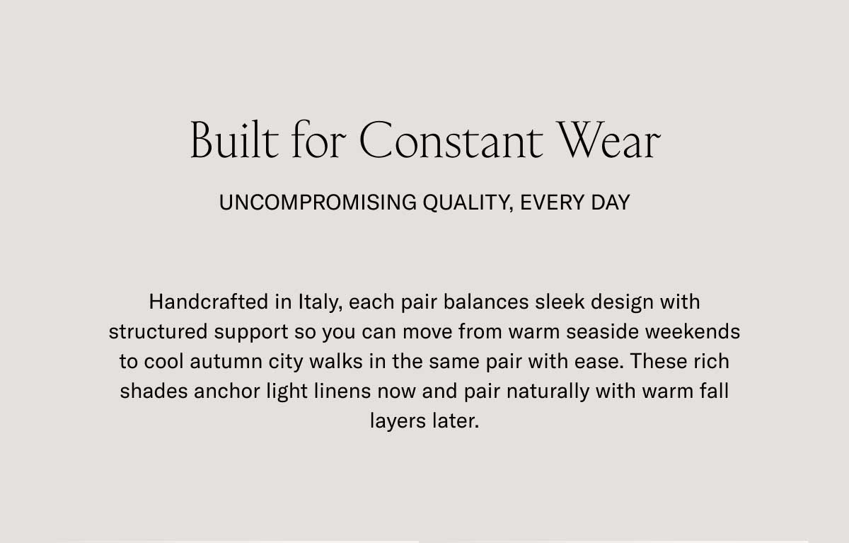Built for Constant Wear UNCOMPROMISING QUALITY, EVERY DAY Handcrafted in Italy, each pair balances sleek design with structured support so you can move from warm seaside weekends to cool autumn city walks in the same pair with ease. These rich shades anchor light linens now and pair naturally with warm fall layers later.