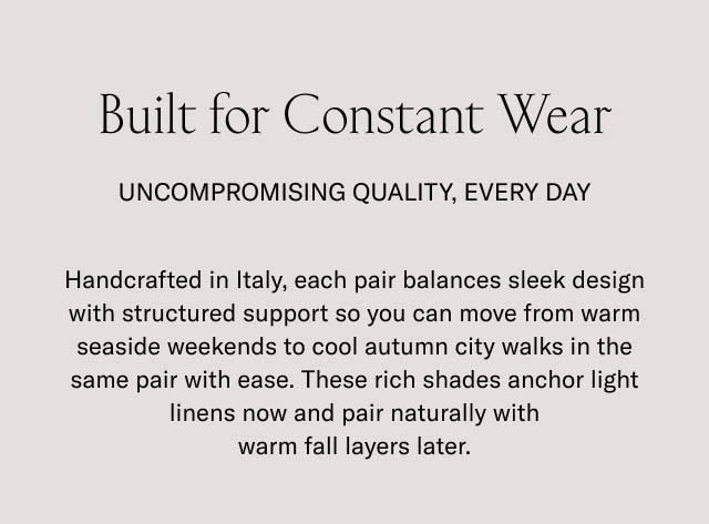 Built for Constant Wear UNCOMPROMISING QUALITY, EVERY DAY Handcrafted in Italy, each pair balances sleek design with structured support so you can move from warm seaside weekends to cool autumn city walks in the same pair with ease. These rich shades anchor light linens now and pair naturally with warm fall layers later.