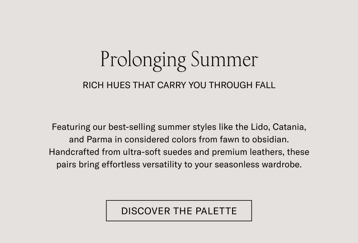 Prolonging Summer RICH HUES THAT CARRY YOU THROUGH FALL Featuring our best-selling summer styles like the Lido, Catania, and Parma in considered colors from fawn to obsidian. Handcrafted from ultra-soft suedes and premium leathers, these pairs bring effortless versatility to your seasonless wardrobe.  [DISCOVER THE PALETTE]