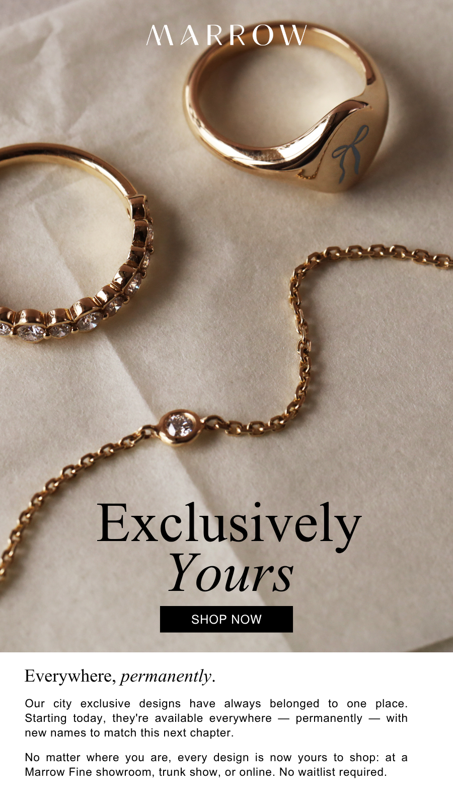 Our city exclusive designs have always belonged to one place. Starting today, they're available everywhere — permanently — with new names to match this next chapter.  No matter where you are, every design is now yours to shop: at a Marrow Fine showroom, trunk show, or online. No waitlist required.