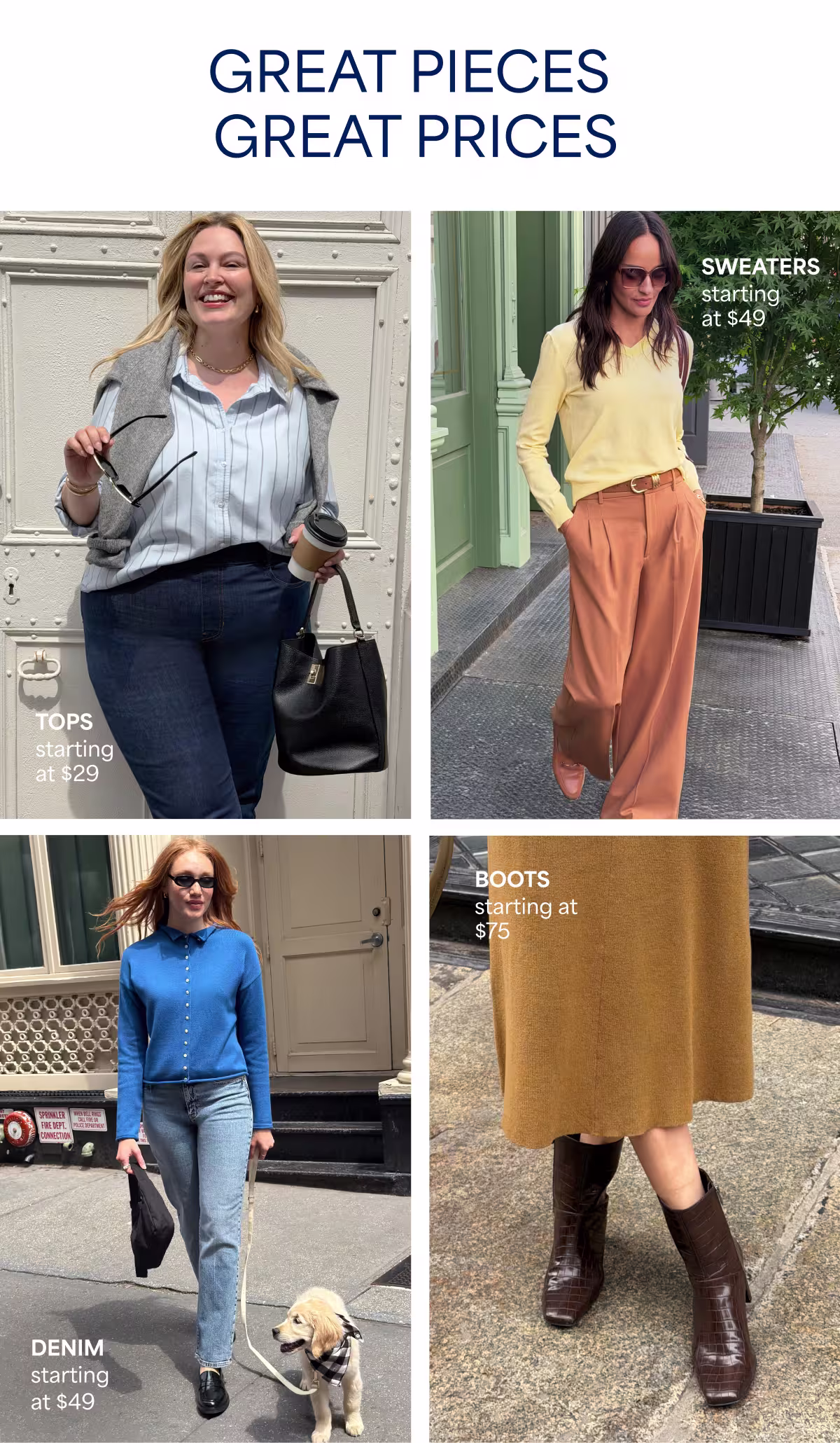 GREAT PIECES GREAT PRICES. TOPS starting at $29. SWEATERS starting at $49. DENIM starting at $49. BOOTS starting at $75