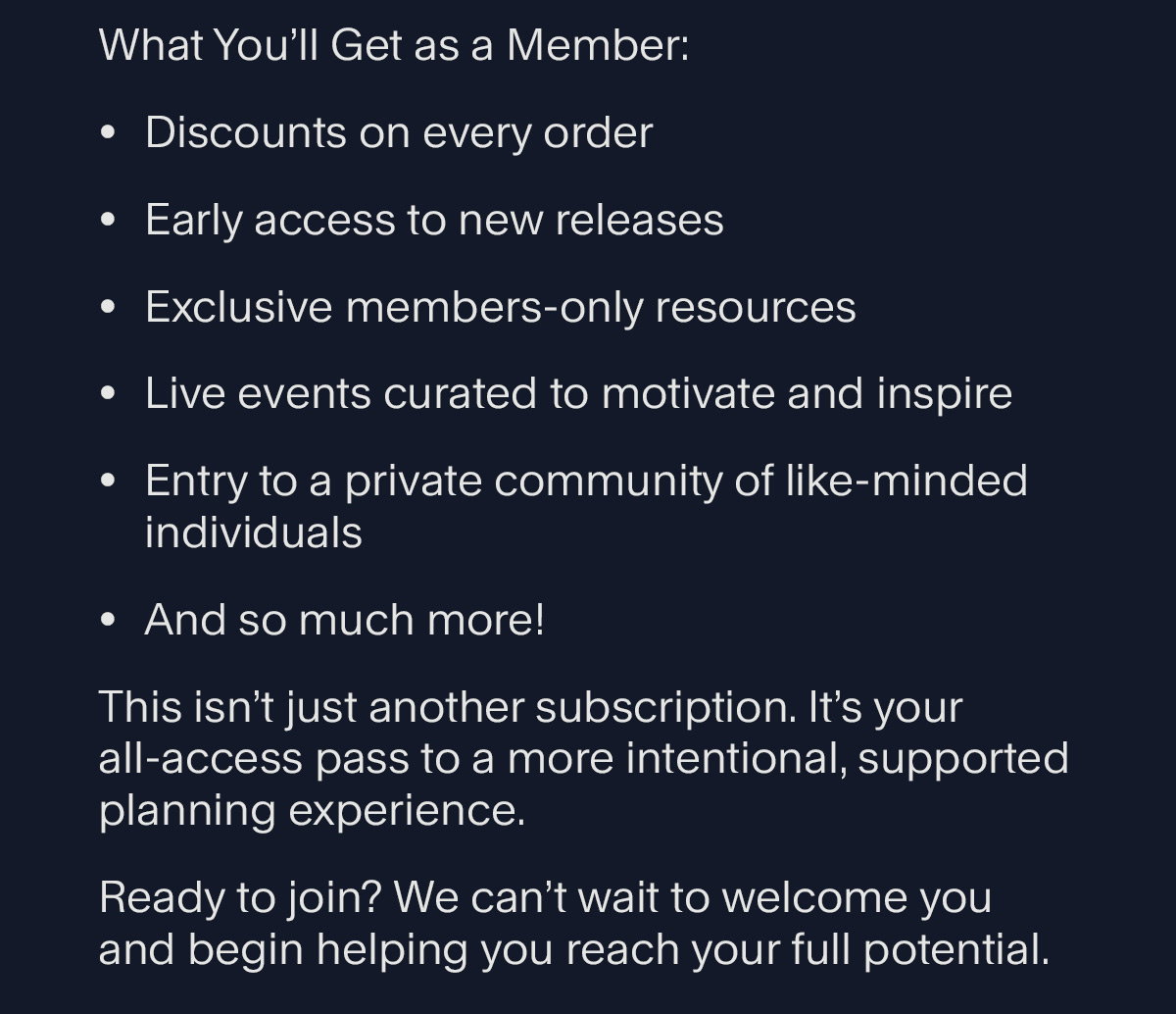 What You’ll Get as a Member: Discounts on every order Early access to new releases Exclusive members-only resources Live events curated to motivate and inspire Entry to a private community of like-minded individuals And so much more! This isn’t just another subscription. It’s your all-access pass to a more intentional, supported planning experience. Ready to join? We can’t wait to welcome you and begin helping you reach your full potential.