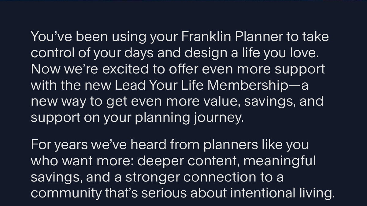 You’ve been using your Franklin Planner to take control of your days and design a life you love. Now we’re excited to offer even more support with the new Lead Your Life Membership—a new way to get even more value, savings, and support on your planning journey. For years we’ve heard from planners like you who want more: deeper content, meaningful savings, and a stronger connection to a community that’s serious about intentional living.