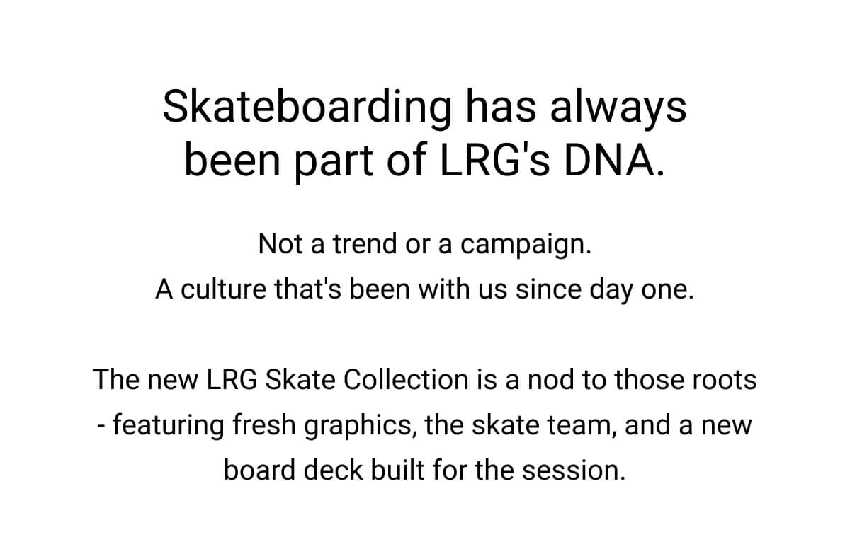 Skateboarding has always been part of LRG's DNA. Not a trend or a campaign. A culture that's been with us since day one.  The new LRG Skate Collection is a nod to those roots - featuring fresh graphics, the skate team, and a new board deck built for the session.