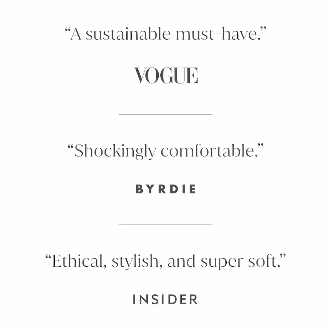 “A sustainable must-have.” - Vogue | “Shockingly comfortable.”- Byrdie | “Ethical, stylish, and super soft.” - Insider
