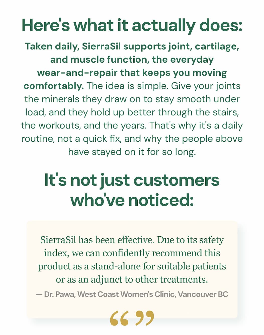 Here's what it actually does: taken daily, SierraSil supports joint, cartilage, and muscle function, the everyday wear-and-repair that keeps you moving comfortably. The idea is simple. Give your joints the minerals they draw on to stay smooth under load, and they hold up better through the stairs, the workouts, and the years. That's why it's a daily routine, not a quick fix, and why the people above have stayed on it for so long. It's not just customers who've noticed: "SierraSil has been effective. Due to its safety index, we can confidently recommend this product as a stand-alone for suitable patients or as an adjunct to other treatments." — Dr. Pawa, West Coast Women's Clinic, Vancouver BC