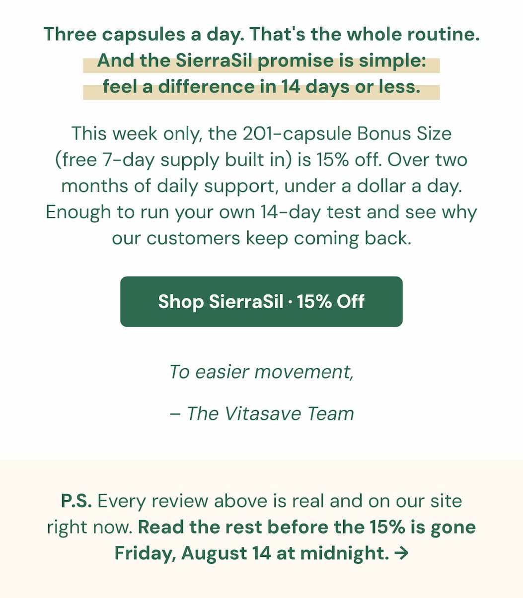 Three capsules a day. That's the whole routine. And the SierraSil promise is simple: feel a difference in 14 days or less. This week only, the 201-capsule Bonus Size (free 7-day supply built in) is 15% off. Over two months of daily support, under a dollar a day. Enough to run your own 14-day test and see why our customers keep coming back.  [Shop SierraSil · 15% Off] To easier movement, The Vitasave Team P.S. Every review above is real and on our site right now. Read the rest before the 15% is gone Friday, August 14 at midnight. 👉 [Start the 14-Day Test]
