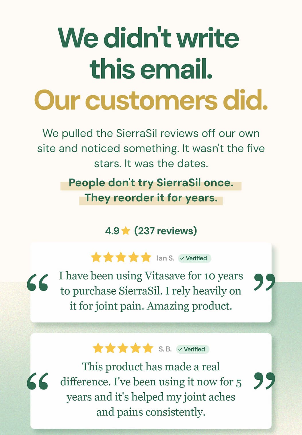 We didn't write this email. Our customers did. We pulled the SierraSil reviews off our own site and noticed something. It wasn't the five stars. It was the dates. People don't try SierraSil once. They reorder it for years. "I have been using Vitasave for 10 years to purchase SierraSil. I rely heavily on it for joint pain. Amazing product." — Ian S. "This product has made a real difference. I've been using it now for 5 years and it's helped my joint aches and pains consistently." — S.B.