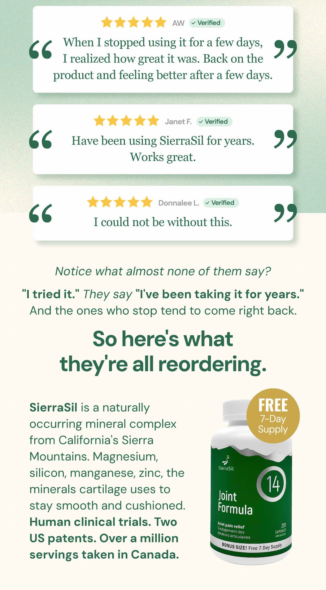 "When I stopped using it for a few days, I realized how great it was. Back on the product and feeling better after a few days." — AW "Have been using SierraSil for years. Works great." — Janet F. "I could not be without this." — Donnalee L. Notice what almost none of them say? "I tried it." They say "I've been taking it for years." And the ones who stop tend to come right back. So here's what they're all reordering. SierraSil is a naturally occurring mineral complex from California's Sierra Mountains. Magnesium, silicon, manganese, zinc, the minerals cartilage uses to stay smooth and cushioned. Human clinical trials. Two US patents. Over a million servings taken in Canada.