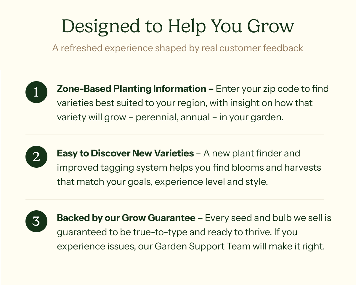 Designed to Help You Grow - A refreshed experience shaped by real customer feedback. Zone-Based Planting Information – Enter your zip code to find varieties best suited to your region, with insight on how that variety will grow – perennial, annual – in your garden. Easy to Discover New Varieties – A new plant finder and improved tagging system helps you find blooms and harvests that match your goals, experience level and style. Backed by our Grow Guarantee – Every seed and bulb we sell is guaranteed to be true-to-type and ready to thrive. If you experience issues, our Garden Support Team will make it right.