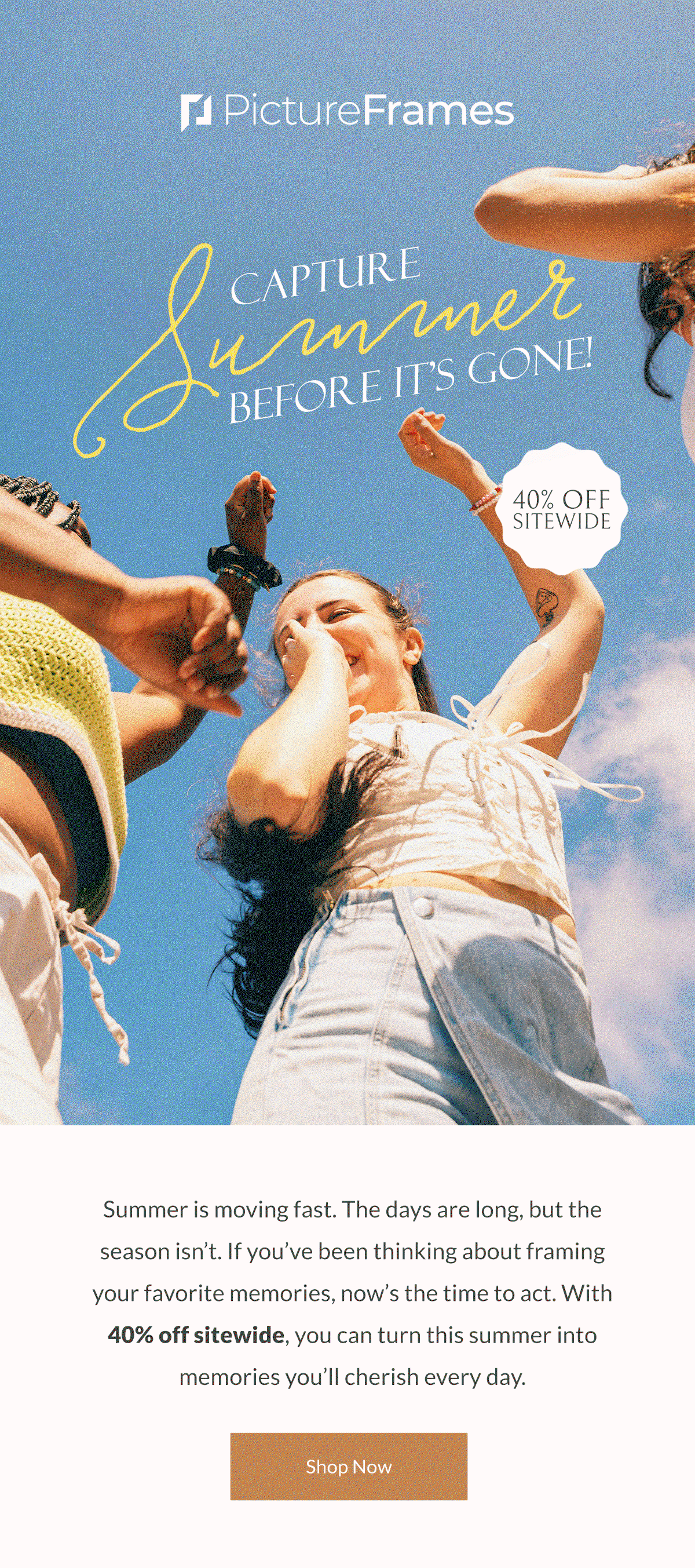 Capture Summer Before It's Gone! Summer is moving fast. The days are long, but the season isn’t. If you’ve been thinking about framing your favorite memories, now’s the time to act. With 40% off sitewide, you can turn this summer into memories you’ll cherish every day. Shop Now.