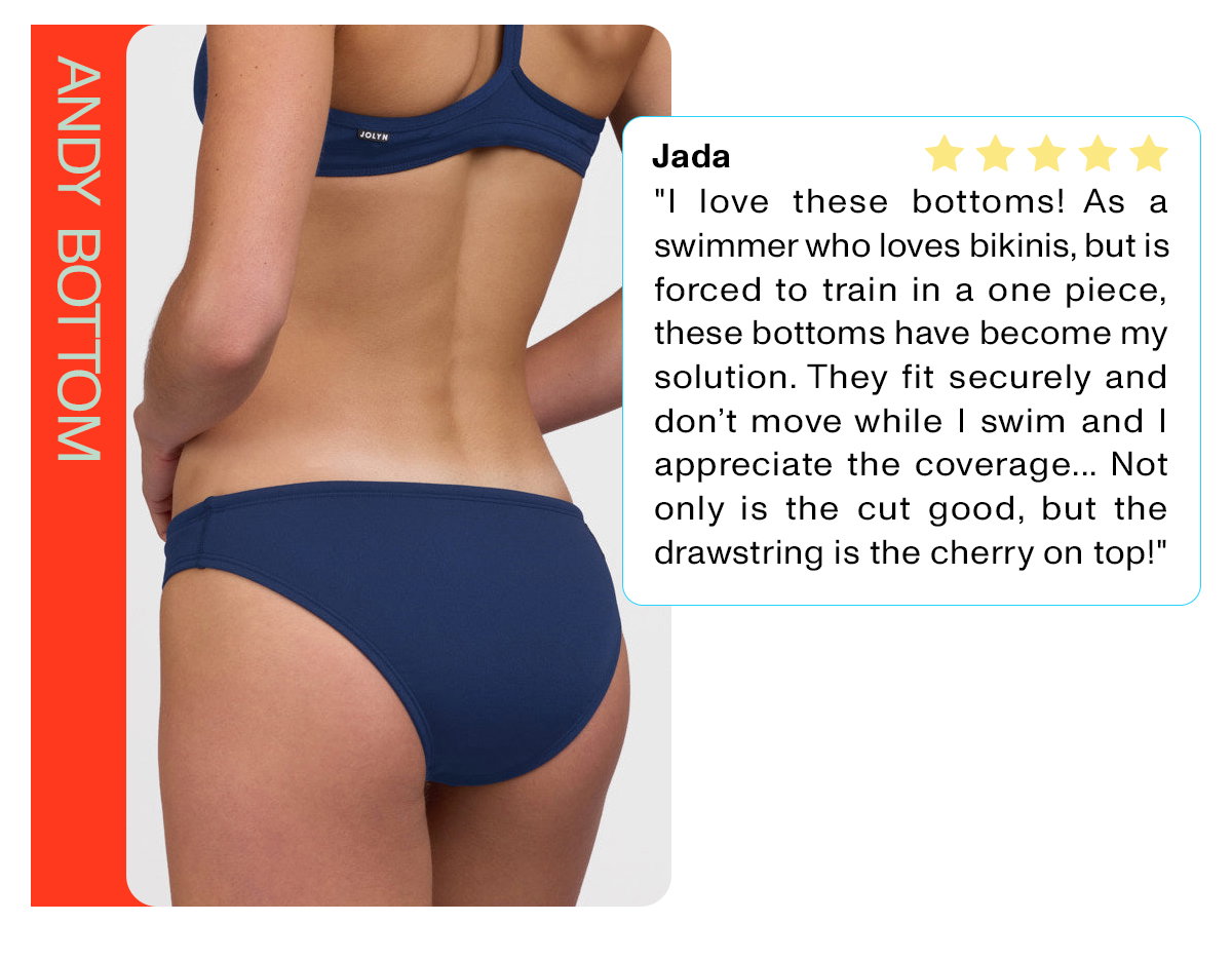 ANDY BOTTOM: "I love these bottoms! As a swimmer who loves bikinis, but is forced to train in a one piece, these bottoms have become my solution. They fit securely and don't move while I swim and I appreciate the coverage... Not drawstring is the cherry on top!"