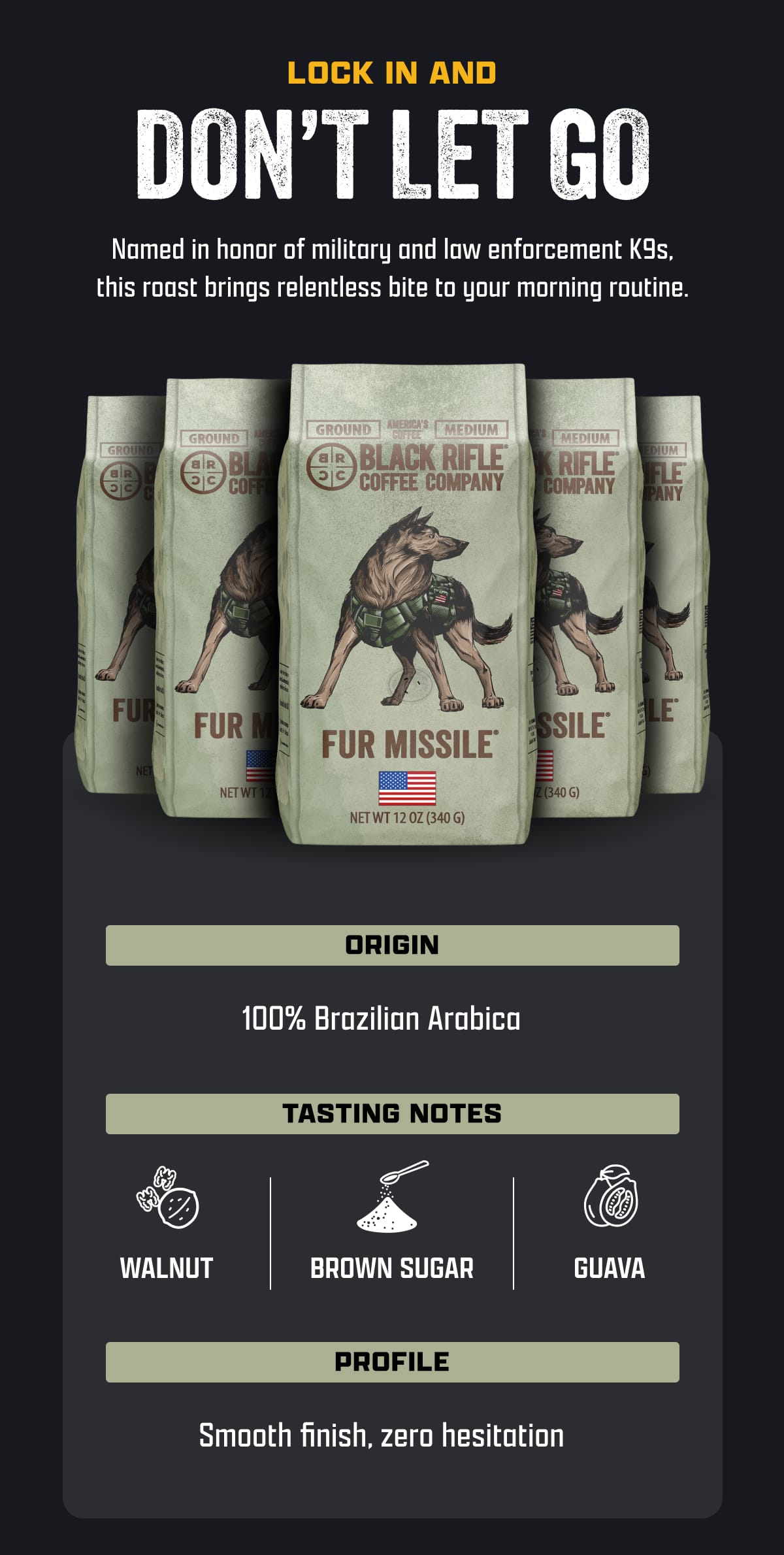 Lock In and Don't Let Go | Named in honor of military and law enforcement K9s, this roast brings relentless bite to your morning routine. | Origin: 100% Brazilian Arabica | Tasting Notes: Walnut, Brown Sugar, Guava | Profile: Smooth finish, zero hesitation