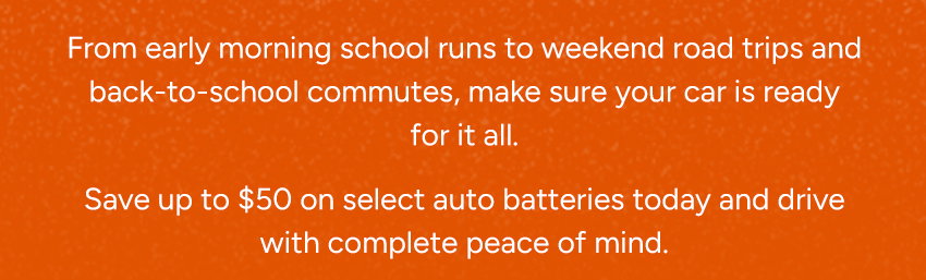 From early morning school runs to weekend road trips and back to school commutes, make sure your car is ready for it all. Save up to $50 on select auto batteries today and drive with complete peace of mind.