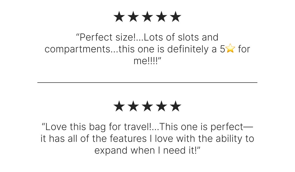 “Perfect size!...Lots of slots and compartments…this one is definitely a 5⭐️ for me!!!!”             “Love this bag for travel!...This one is perfect—it has all of the features I love with the ability to expand when I need it!” 